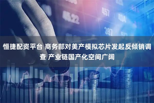 恒捷配资平台 商务部对美产模拟芯片发起反倾销调查 产业链国产化空间广阔