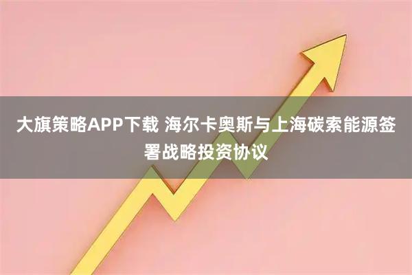大旗策略APP下载 海尔卡奥斯与上海碳索能源签署战略投资协议