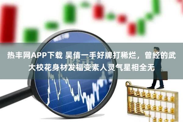 热丰网APP下载 吴倩一手好牌打稀烂，曾经的武大校花身材发福变素人灵气星相全无