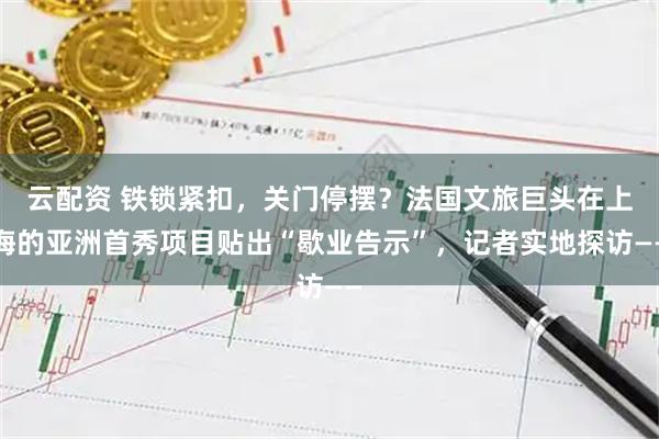 云配资 铁锁紧扣，关门停摆？法国文旅巨头在上海的亚洲首秀项目贴出“歇业告示”，记者实地探访——