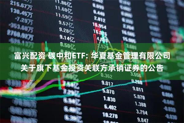 富兴配资 碳中和ETF: 华夏基金管理有限公司关于旗下基金投资关联方承销证券的公告