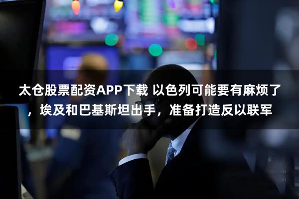 太仓股票配资APP下载 以色列可能要有麻烦了，埃及和巴基斯坦出手，准备打造反以联军