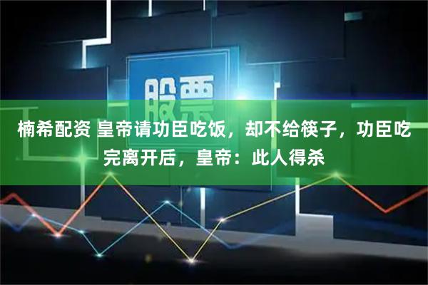 楠希配资 皇帝请功臣吃饭，却不给筷子，功臣吃完离开后，皇帝：此人得杀