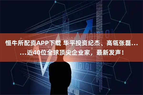 恒牛所配资APP下载 华平投资纪杰、高瓴张磊……近40位全球顶尖企业家，最新发声！