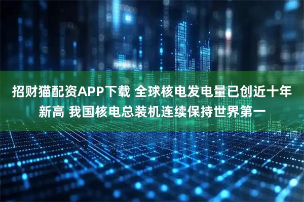招财猫配资APP下载 全球核电发电量已创近十年新高 我国核电总装机连续保持世界第一