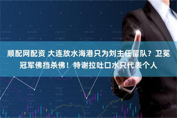 顺配网配资 大连放水海港只为刘主任留队？卫冕冠军佛挡杀佛！特谢拉吐口水只代表个人