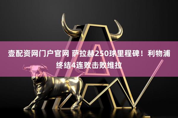壹配资网门户官网 萨拉赫250球里程碑！利物浦终结4连败击败维拉