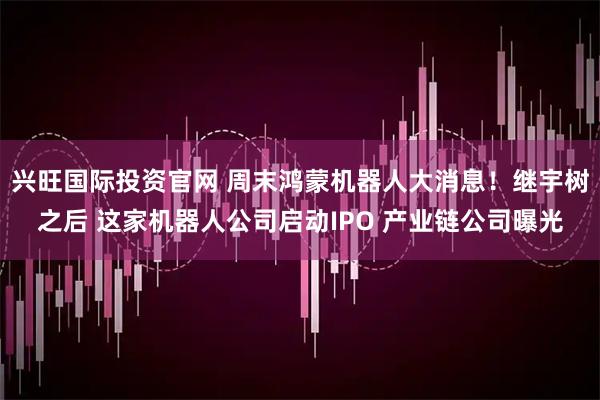 兴旺国际投资官网 周末鸿蒙机器人大消息！继宇树之后 这家机器人公司启动IPO 产业链公司曝光