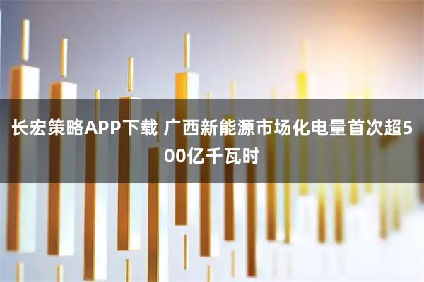 长宏策略APP下载 广西新能源市场化电量首次超500亿千瓦时