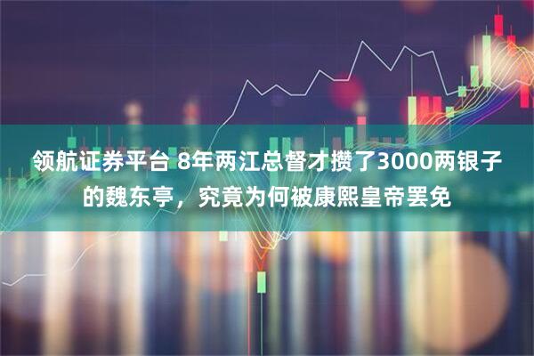 领航证券平台 8年两江总督才攒了3000两银子的魏东亭，究竟为何被康熙皇帝罢免