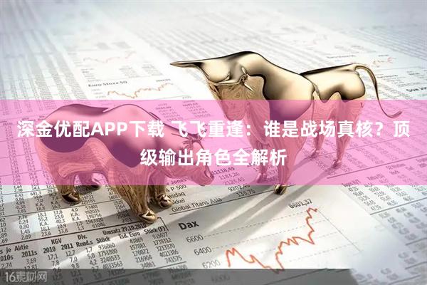 深金优配APP下载 飞飞重逢：谁是战场真核？顶级输出角色全解析