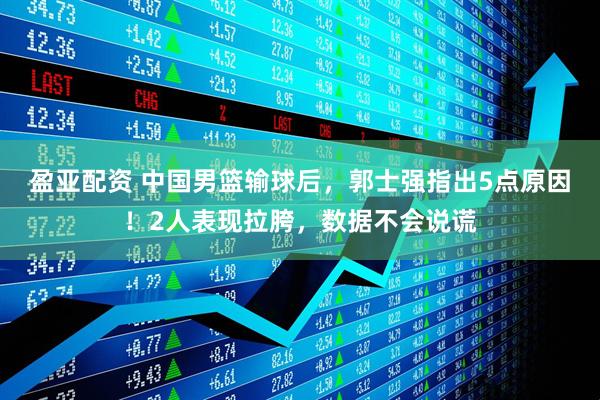 盈亚配资 中国男篮输球后，郭士强指出5点原因！2人表现拉胯，数据不会说谎