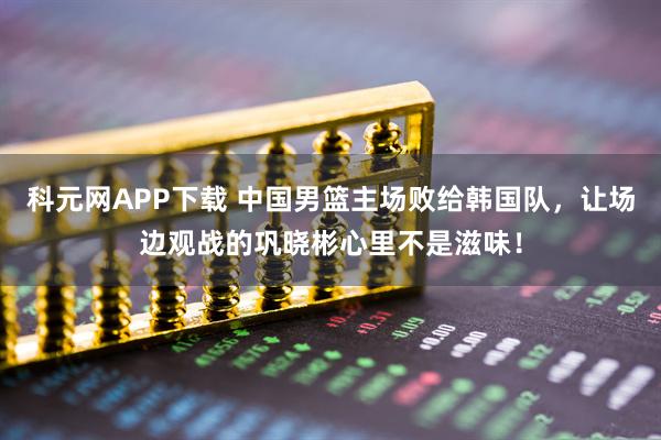 科元网APP下载 中国男篮主场败给韩国队，让场边观战的巩晓彬心里不是滋味！