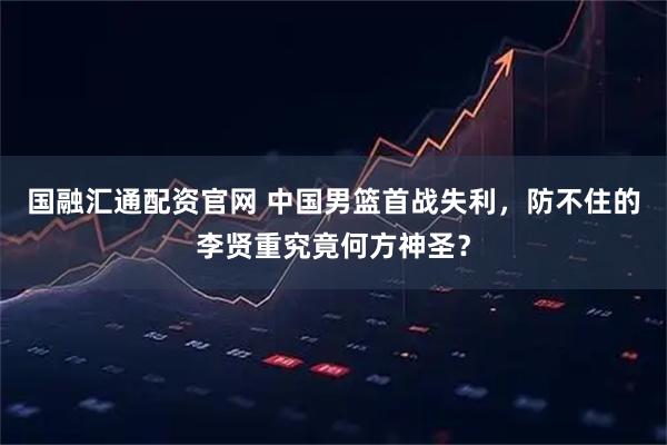 国融汇通配资官网 中国男篮首战失利，防不住的李贤重究竟何方神圣？