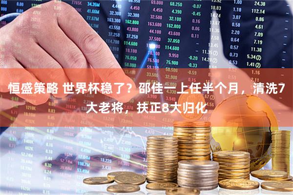 恒盛策略 世界杯稳了？邵佳一上任半个月，清洗7大老将，扶正8大归化