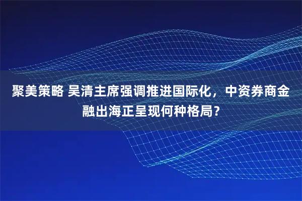 聚美策略 吴清主席强调推进国际化，中资券商金融出海正呈现何种格局？
