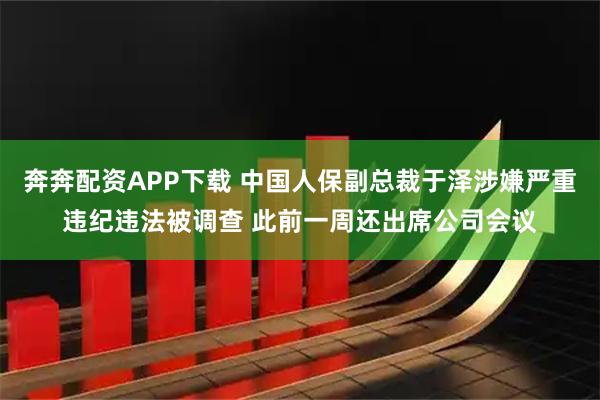 奔奔配资APP下载 中国人保副总裁于泽涉嫌严重违纪违法被调查 此前一周还出席公司会议