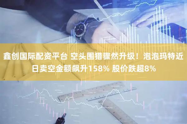 鑫创国际配资平台 空头围猎骤然升级！泡泡玛特近日卖空金额飙升158% 股价跌超8%