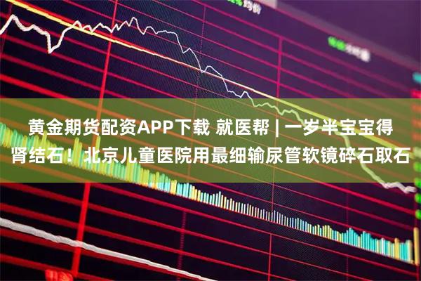 黄金期货配资APP下载 就医帮 | 一岁半宝宝得肾结石！北京儿童医院用最细输尿管软镜碎石取石