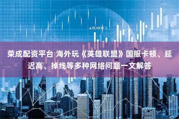 荣成配资平台 海外玩《英雄联盟》国服卡顿、延迟高、掉线等多种网络问题一文解答
