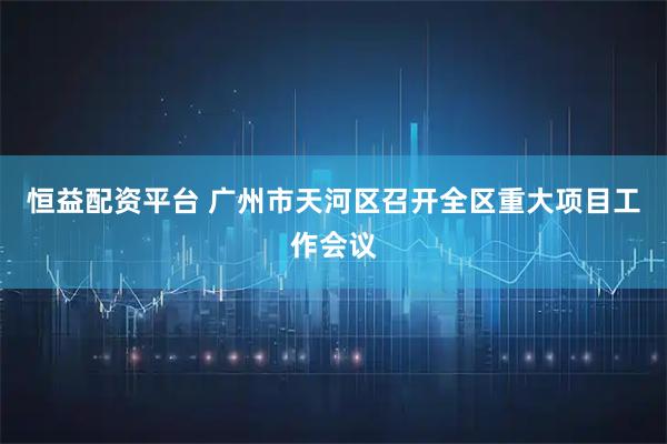 恒益配资平台 广州市天河区召开全区重大项目工作会议