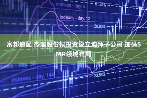 富邦速配 杰瑞股份拟投资设立迪拜子公司 加码SMR领域布局
