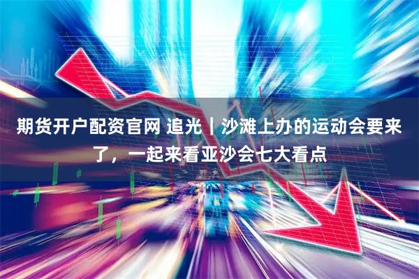 期货开户配资官网 追光｜沙滩上办的运动会要来了，一起来看亚沙会七大看点