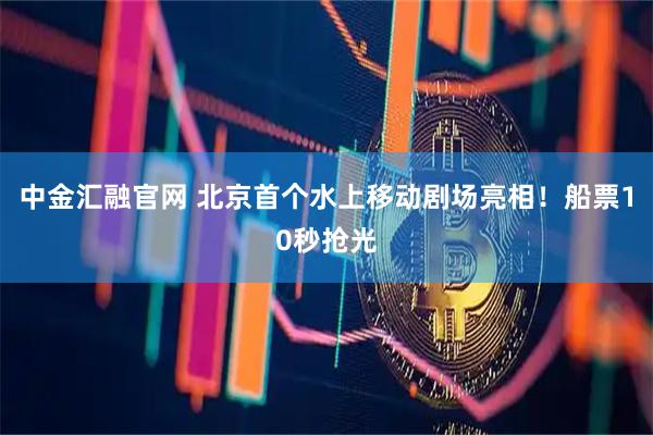 中金汇融官网 北京首个水上移动剧场亮相！船票10秒抢光