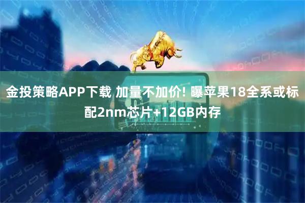 金投策略APP下载 加量不加价! 曝苹果18全系或标配2nm芯片+12GB内存