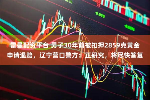 雷曼配资平台 男子30年前被扣押2859克黄金申请退赔，辽宁营口警方：正研究，将尽快答复