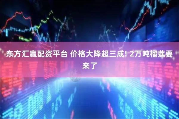 东方汇赢配资平台 价格大降超三成! 2万吨榴莲要来了