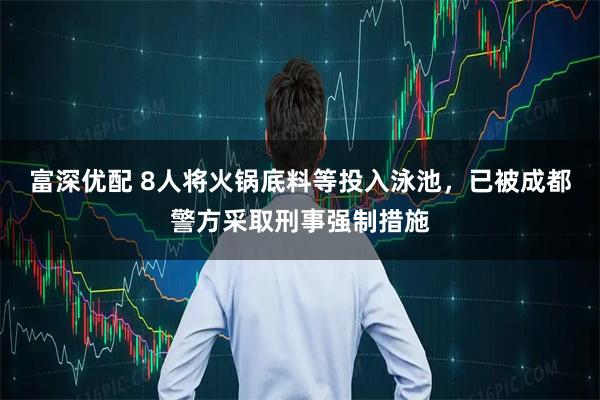 富深优配 8人将火锅底料等投入泳池，已被成都警方采取刑事强制措施