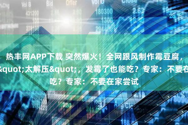 热丰网APP下载 突然爆火！全网跟风制作霉豆腐，有人说"太解压"，发霉了也能吃？专家：不要在家尝试