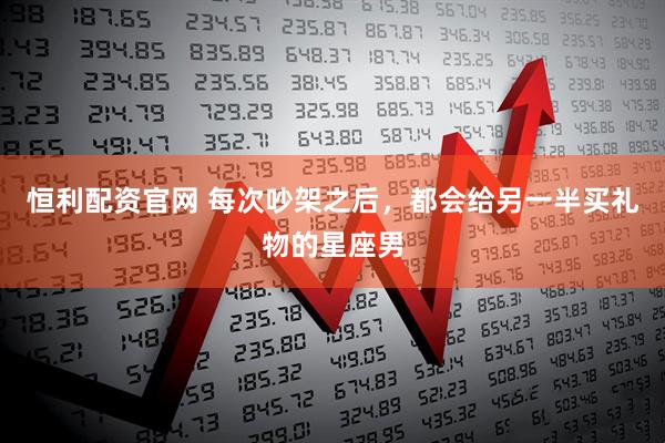 恒利配资官网 每次吵架之后，都会给另一半买礼物的星座男