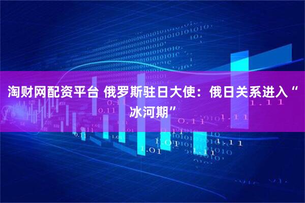 淘财网配资平台 俄罗斯驻日大使：俄日关系进入“冰河期”